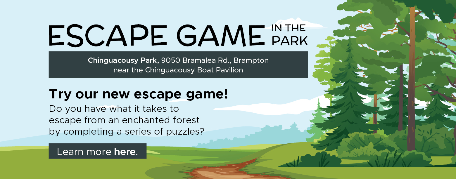 Escape Game in the park. Chinguacousy Park 9050 Bramalea Rd., Brampton near the Chinguacousy boat pavilion.     Try our new escape game! Do you have what it takes to escape from an enchanted forest by completing a series of puzzles? Learn more here. 
