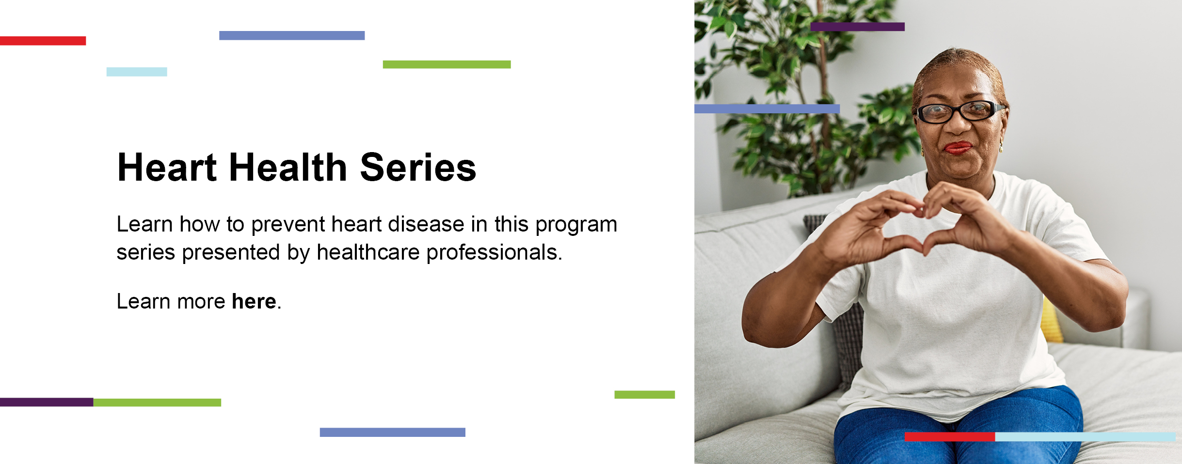 Heart Health Series. Learn how to prevent heart disease in this program series presented by healthcare professionals. Learn more here. 