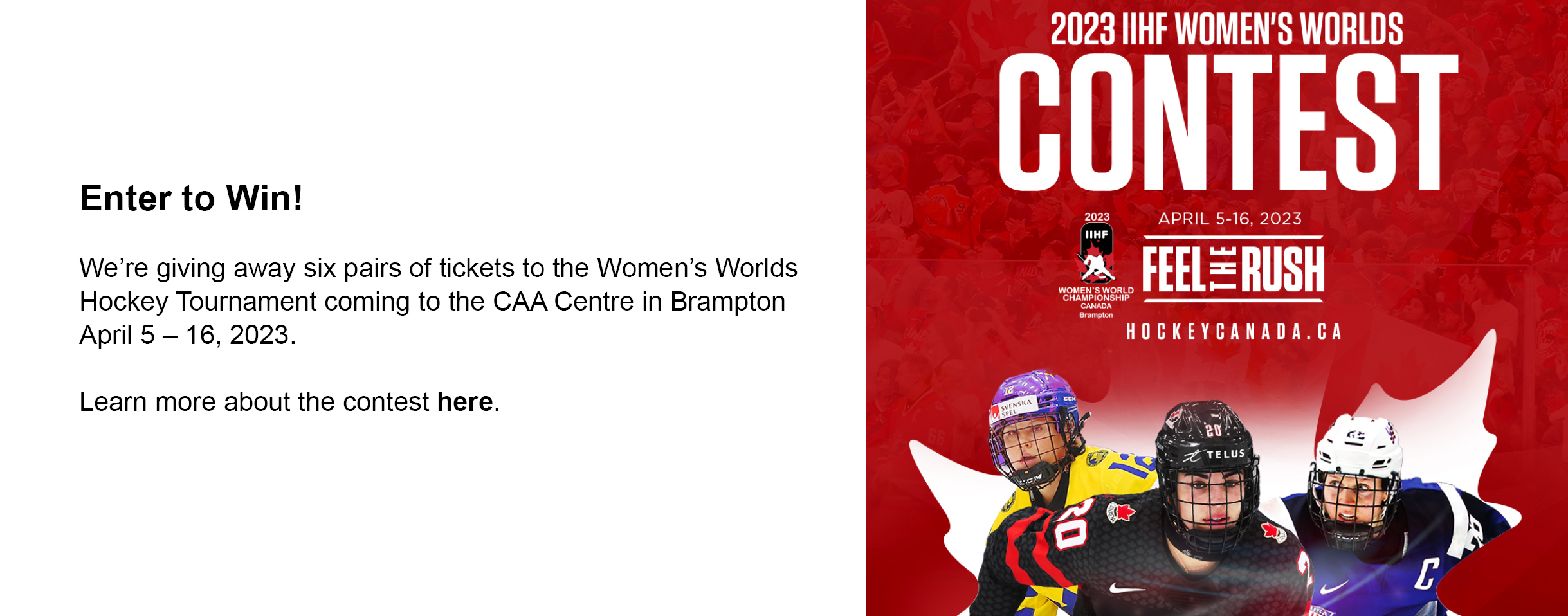 Three female hockey players are featured in front of a white graphic of a maple leaf. The player in front wears a black Team Canada jersey. Text on the graphic reads: 2023 IIHF Women's Worlds Contests. April 5-16, 2023 Feel the Rush. hockeycanada.ca. The 2023 IIHF logo is also included. Web banner text says: Enter to Win! We're giving away six pairs of tickets to the Women's Worlds Hockey Tournament coming to the CAA Centre in Brampton April 5 to 16, 2023. Learn more about the contest here. 